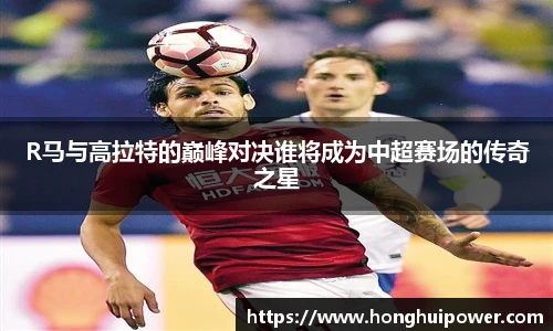 R马与高拉特的巅峰对决谁将成为中超赛场的传奇之星